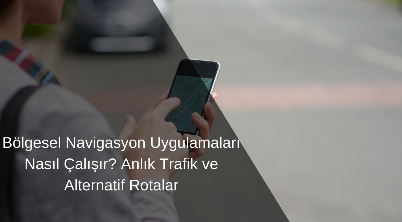 Bölgesel Navigasyon Uygulamaları Nasıl Çalışır? Anlık Trafik ve Alternatif Rotalar
